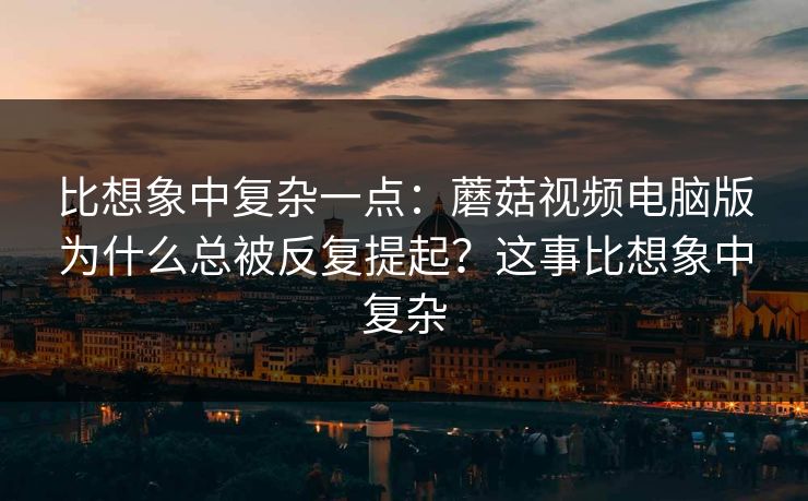 比想象中复杂一点：蘑菇视频电脑版为什么总被反复提起？这事比想象中复杂