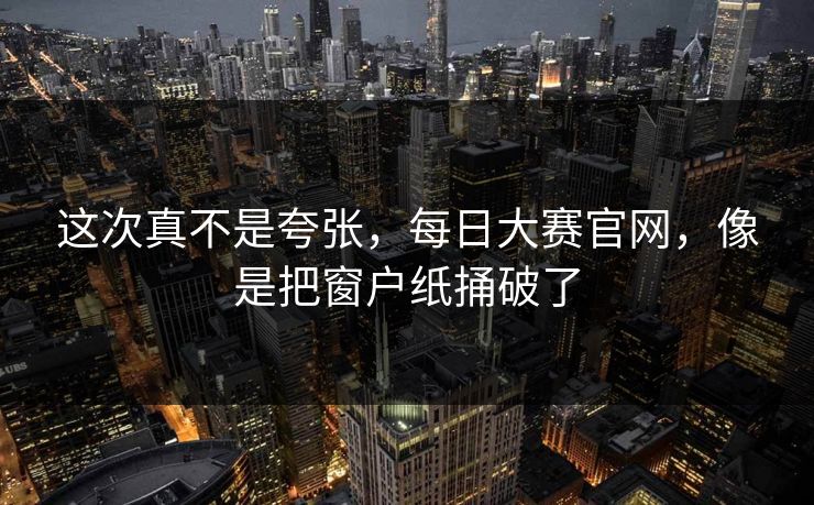 这次真不是夸张，每日大赛官网，像是把窗户纸捅破了