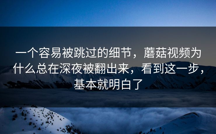 一个容易被跳过的细节，蘑菇视频为什么总在深夜被翻出来，看到这一步，基本就明白了