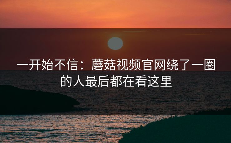 一开始不信：蘑菇视频官网绕了一圈的人最后都在看这里
