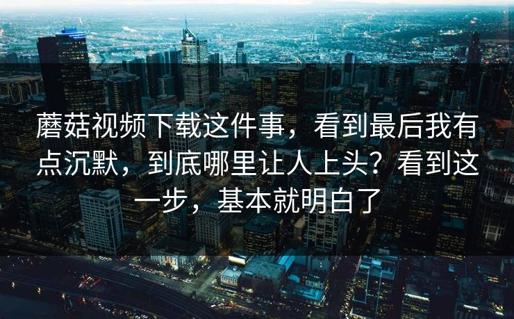 蘑菇视频下载这件事，看到最后我有点沉默，到底哪里让人上头？看到这一步，基本就明白了