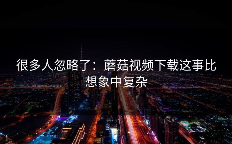 很多人忽略了：蘑菇视频下载这事比想象中复杂