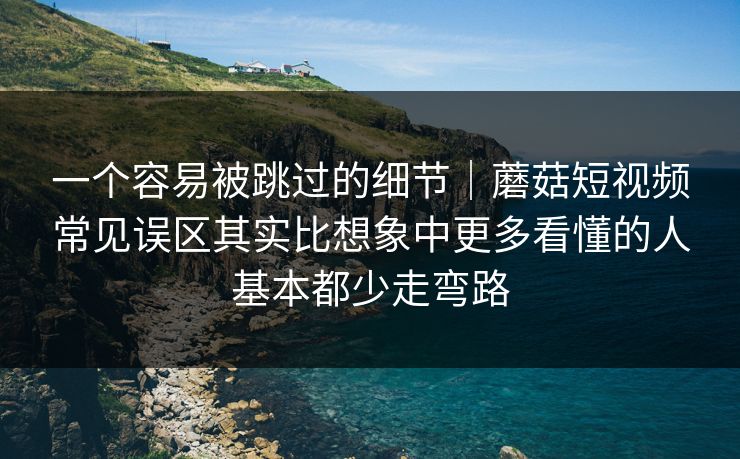 一个容易被跳过的细节｜蘑菇短视频常见误区其实比想象中更多看懂的人基本都少走弯路