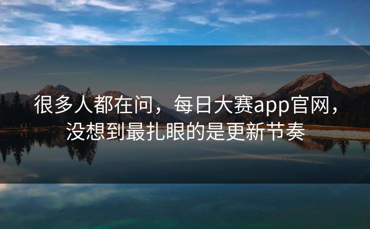 很多人都在问，每日大赛app官网，没想到最扎眼的是更新节奏