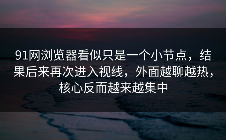 91网浏览器看似只是一个小节点，结果后来再次进入视线，外面越聊越热，核心反而越来越集中