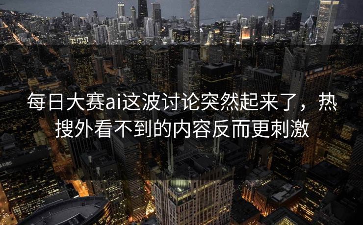 每日大赛ai这波讨论突然起来了，热搜外看不到的内容反而更刺激