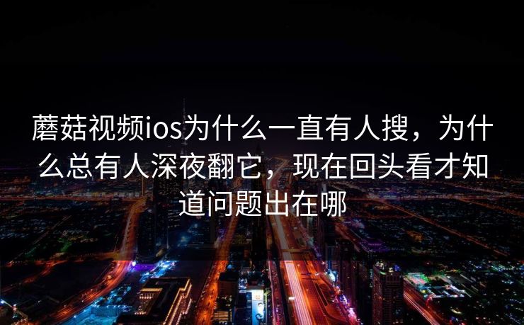 蘑菇视频ios为什么一直有人搜，为什么总有人深夜翻它，现在回头看才知道问题出在哪