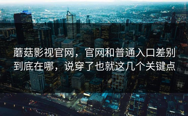 蘑菇影视官网，官网和普通入口差别到底在哪，说穿了也就这几个关键点