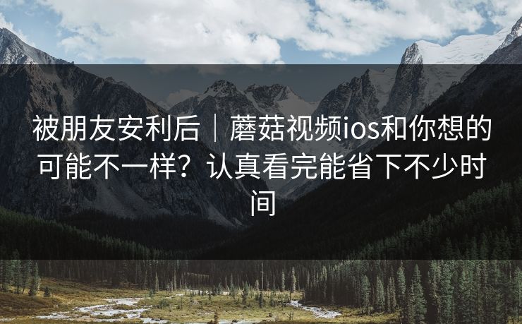 被朋友安利后｜蘑菇视频ios和你想的可能不一样？认真看完能省下不少时间