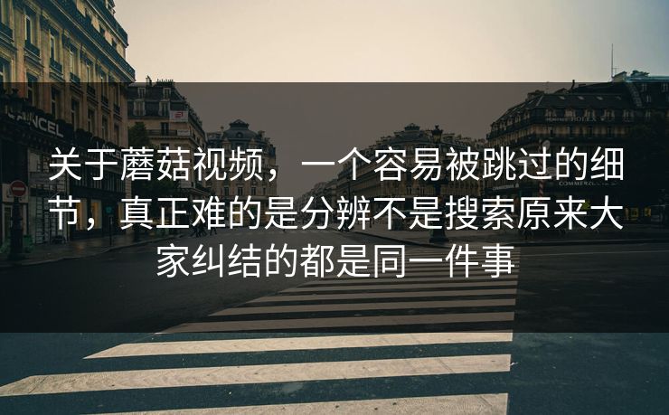 关于蘑菇视频，一个容易被跳过的细节，真正难的是分辨不是搜索原来大家纠结的都是同一件事