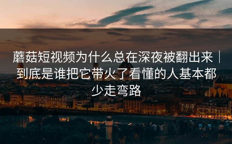 蘑菇短视频为什么总在深夜被翻出来｜到底是谁把它带火了看懂的人基本都少走弯路