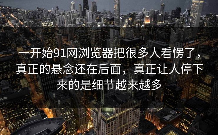 一开始91网浏览器把很多人看愣了，真正的悬念还在后面，真正让人停下来的是细节越来越多