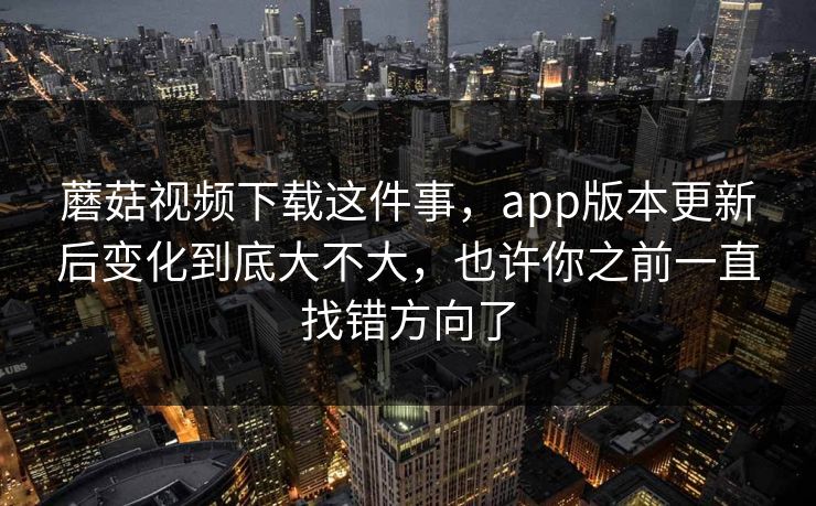 蘑菇视频下载这件事，app版本更新后变化到底大不大，也许你之前一直找错方向了