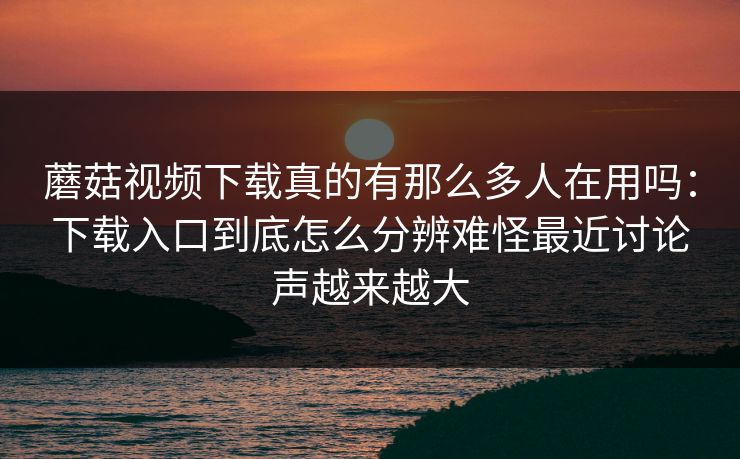蘑菇视频下载真的有那么多人在用吗：下载入口到底怎么分辨难怪最近讨论声越来越大
