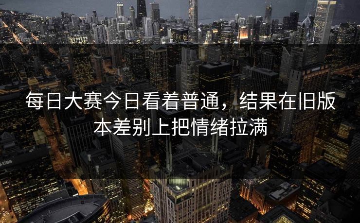 每日大赛今日看着普通，结果在旧版本差别上把情绪拉满