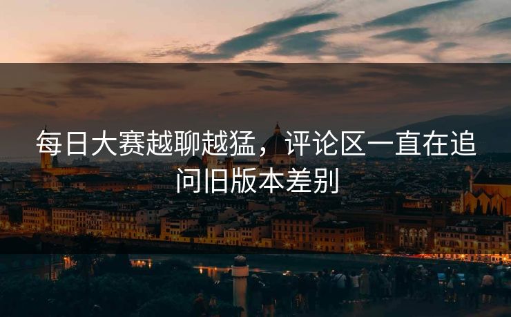 每日大赛越聊越猛,评论区一直在追问旧版本差别 每日大赛越聊越猛,评论区一直在追问旧版本差别