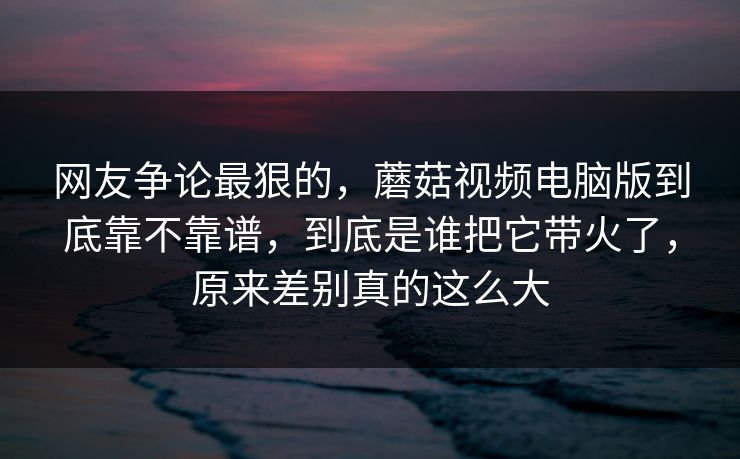 网友争论最狠的，蘑菇视频电脑版到底靠不靠谱，到底是谁把它带火了，原来差别真的这么大