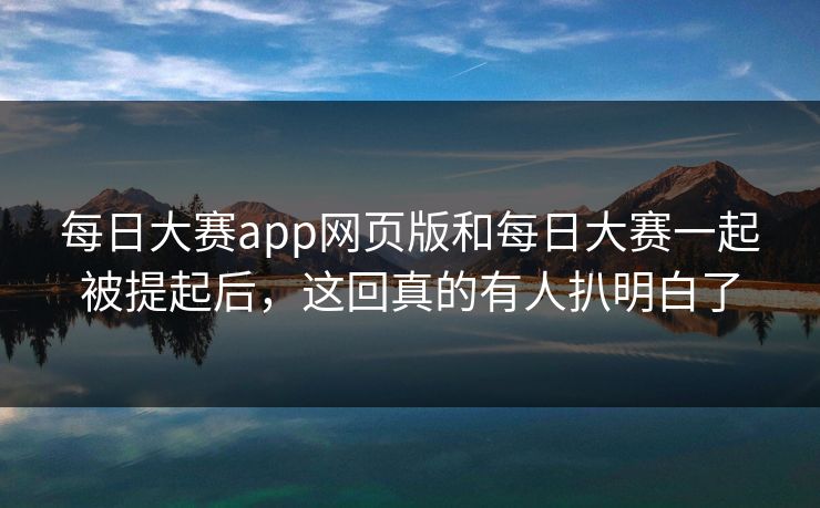 每日大赛app网页版和每日大赛一起被提起后，这回真的有人扒明白了
