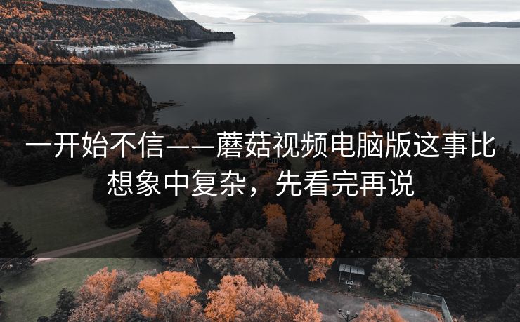 一开始不信——蘑菇视频电脑版这事比想象中复杂，先看完再说