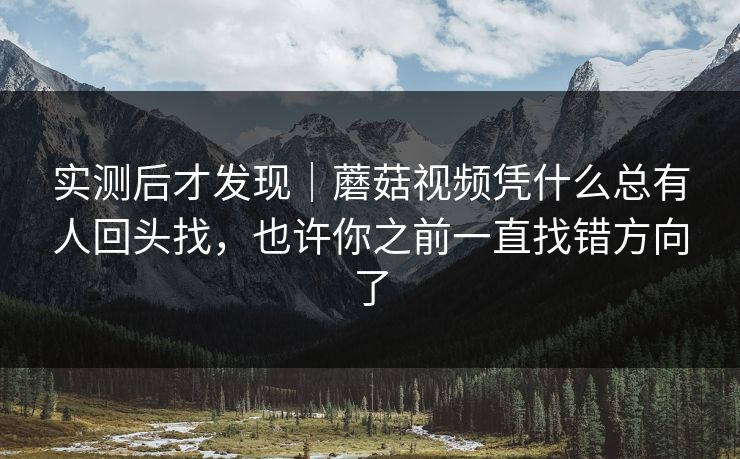 实测后才发现｜蘑菇视频凭什么总有人回头找，也许你之前一直找错方向了