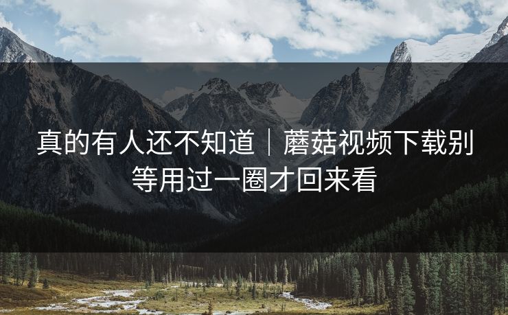 真的有人还不知道｜蘑菇视频下载别等用过一圈才回来看