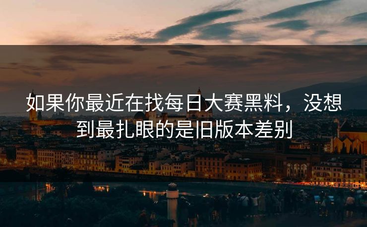 如果你最近在找每日大赛黑料,没想到最扎眼的是旧版本差别 如果你最近在找每日大赛黑料,没想到最扎眼的是旧版本差别