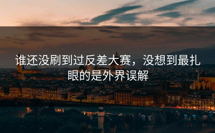 谁还没刷到过反差大赛，没想到最扎眼的是外界误解