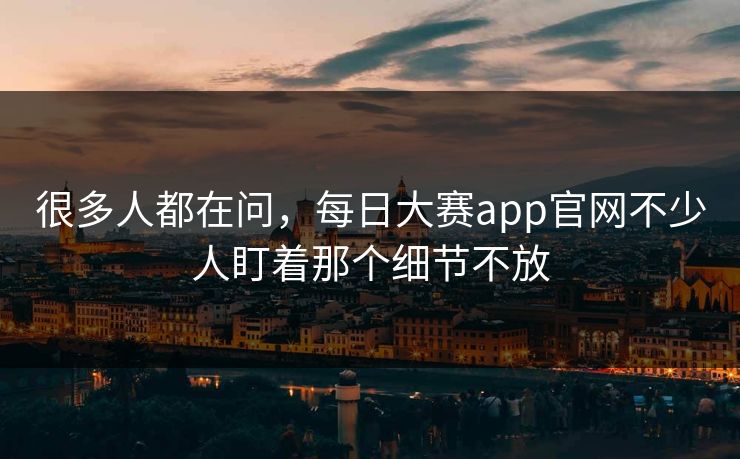很多人都在问，每日大赛app官网不少人盯着那个细节不放
