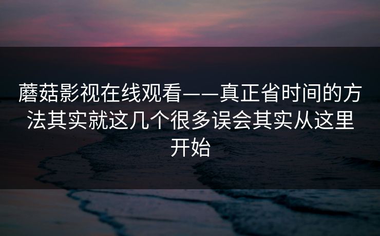 蘑菇影视在线观看——真正省时间的方法其实就这几个很多误会其实从这里开始
