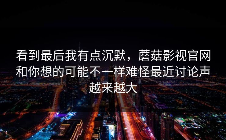 看到最后我有点沉默，蘑菇影视官网和你想的可能不一样难怪最近讨论声越来越大