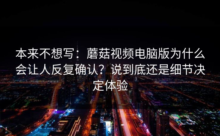 本来不想写：蘑菇视频电脑版为什么会让人反复确认？说到底还是细节决定体验