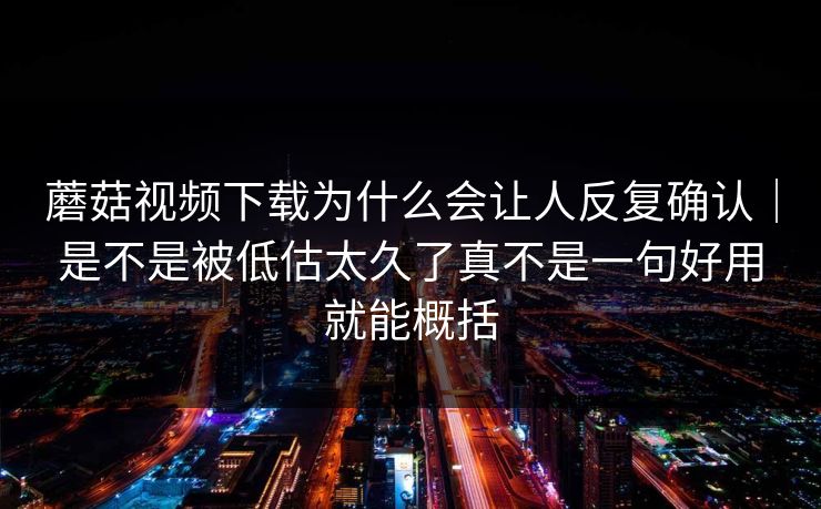 蘑菇视频下载为什么会让人反复确认｜是不是被低估太久了真不是一句好用就能概括