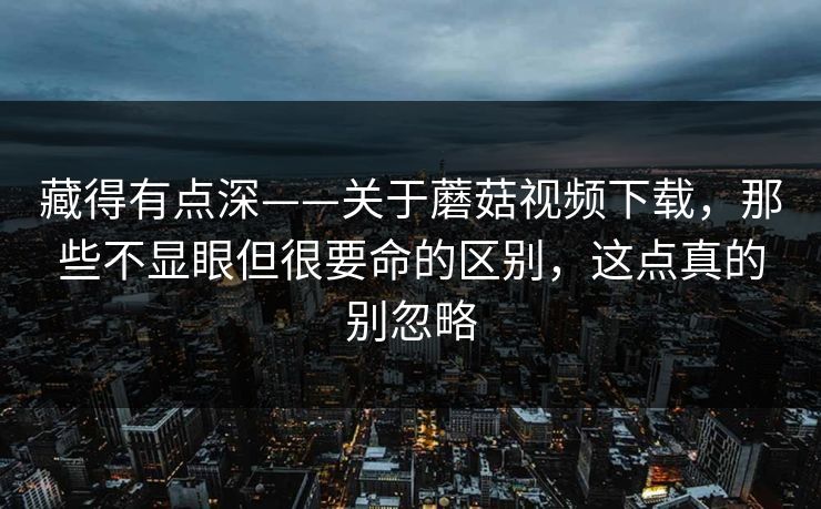 藏得有点深——关于蘑菇视频下载，那些不显眼但很要命的区别，这点真的别忽略