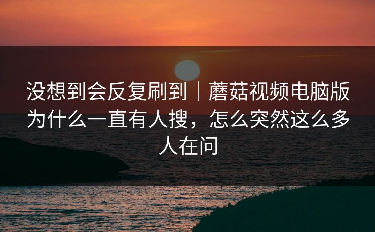 没想到会反复刷到｜蘑菇视频电脑版为什么一直有人搜，怎么突然这么多人在问