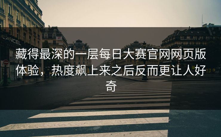 藏得最深的一层每日大赛官网网页版体验，热度飙上来之后反而更让人好奇