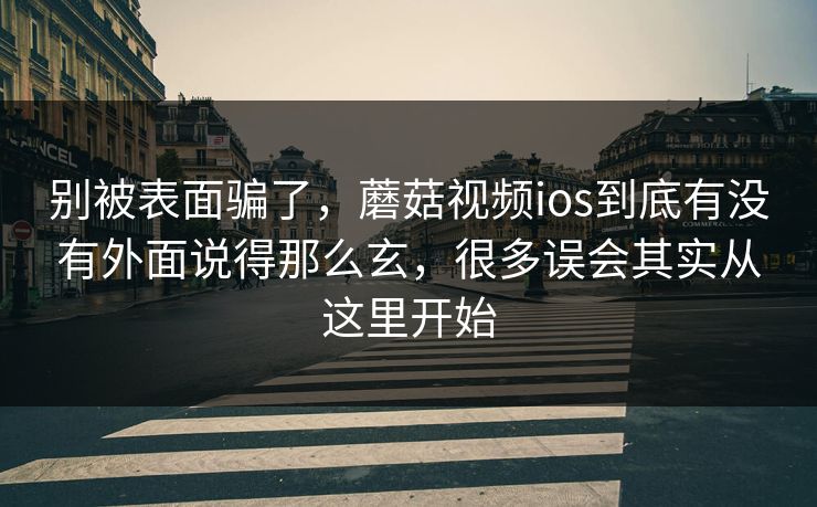 别被表面骗了，蘑菇视频ios到底有没有外面说得那么玄，很多误会其实从这里开始