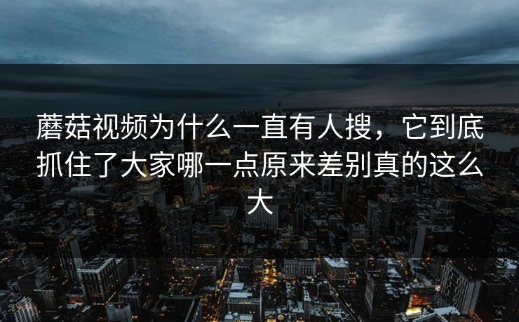 蘑菇视频为什么一直有人搜，它到底抓住了大家哪一点原来差别真的这么大