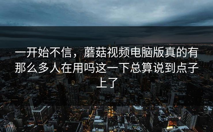 一开始不信,蘑菇视频电脑版真的有那么多人在用吗这一下总算说到点子上了 一开始不信,蘑菇视频电脑版真的有那么多人在用吗这一下总算说到点子上了