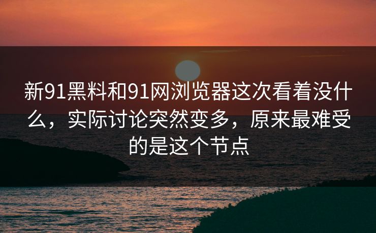 新91黑料和91网浏览器这次看着没什么,实际讨论突然变多,原来最难受的是这个节点 新91黑料和91网浏览器这次看着没什么,实际讨论突然变多,原来最难受的是这个节点