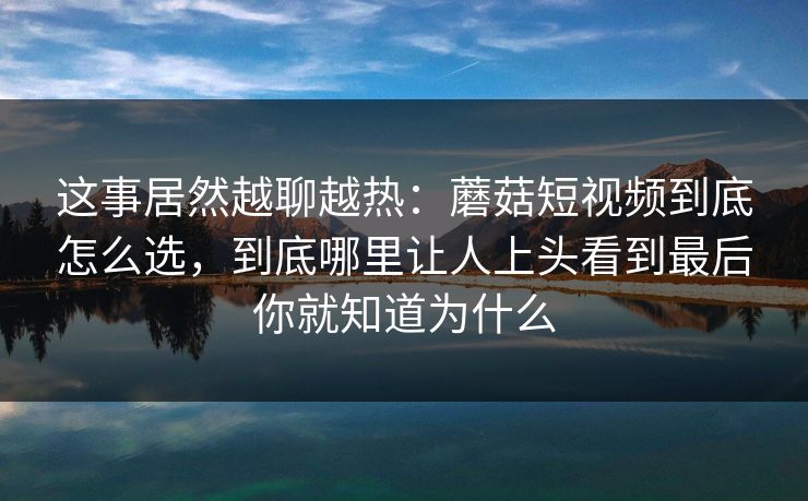 这事居然越聊越热:蘑菇短视频到底怎么选,到底哪里让人上头看到最后你就知道为什么 这事居然越聊越热:蘑菇短视频到底怎么选,到底哪里让人上头看到最后你就知道为什么