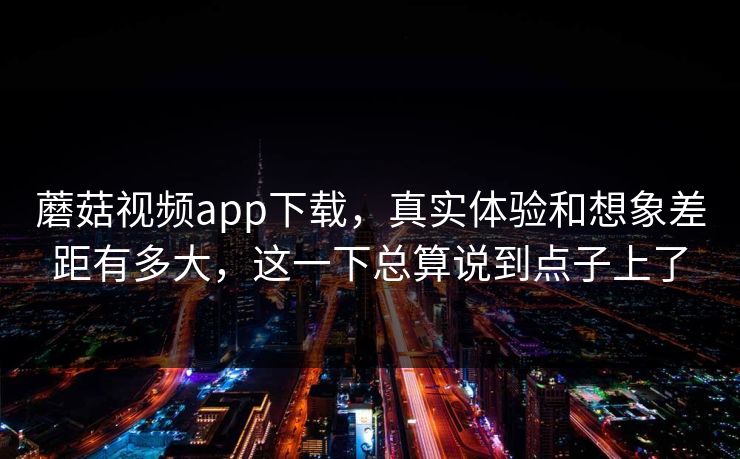 蘑菇视频app下载，真实体验和想象差距有多大，这一下总算说到点子上了
