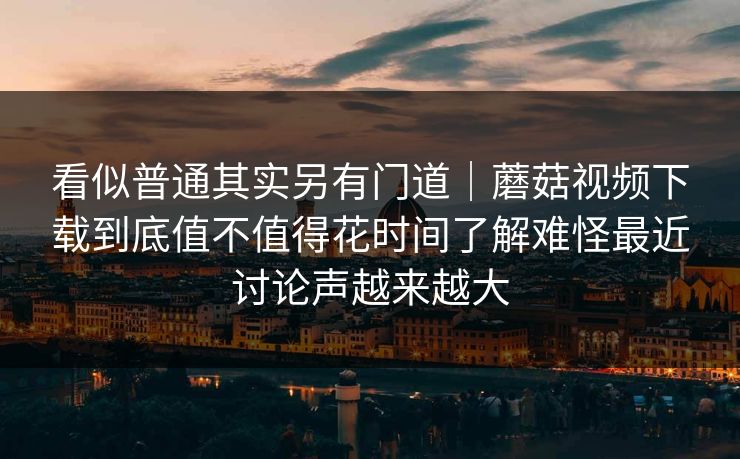 看似普通其实另有门道｜蘑菇视频下载到底值不值得花时间了解难怪最近讨论声越来越大