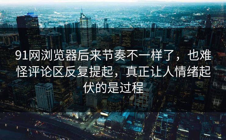 91网浏览器后来节奏不一样了，也难怪评论区反复提起，真正让人情绪起伏的是过程