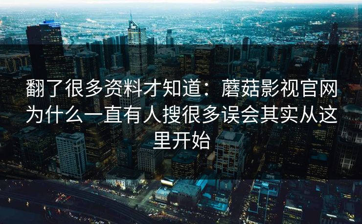 翻了很多资料才知道:蘑菇影视官网为什么一直有人搜很多误会其实从这里开始 翻了很多资料才知道:蘑菇影视官网为什么一直有人搜很多误会其实从这里开始