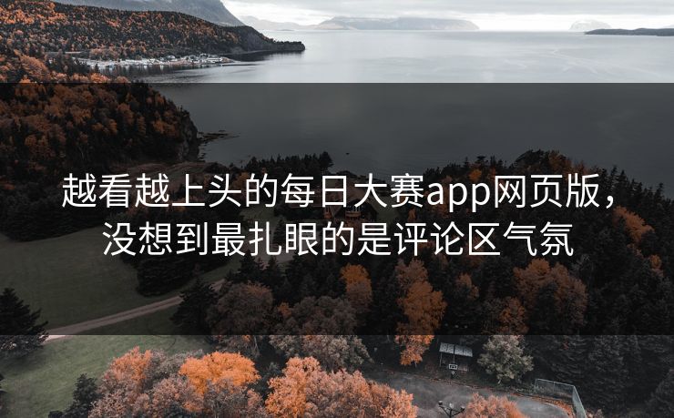 越看越上头的每日大赛app网页版,没想到最扎眼的是评论区气氛 越看越上头的每日大赛app网页版,没想到最扎眼的是评论区气氛