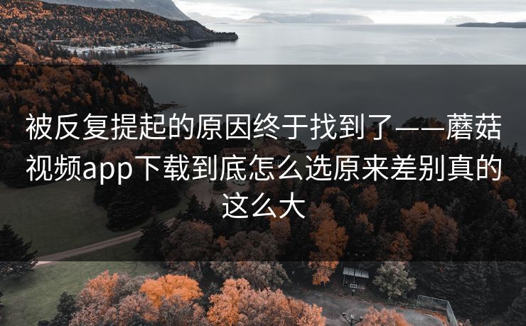 被反复提起的原因终于找到了——蘑菇视频app下载到底怎么选原来差别真的这么大 被反复提起的原因终于找到了——蘑菇视频app下载到底怎么选原来差别真的这么大
